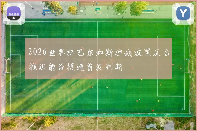 2026世界杯巴尔加斯迎战波黑反击推进能否提速首发判断