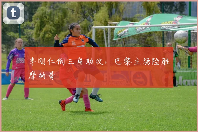 李刚仁倒三角助攻，巴黎主场险胜摩纳哥