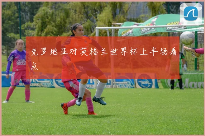 克罗地亚对英格兰世界杯上半场看点