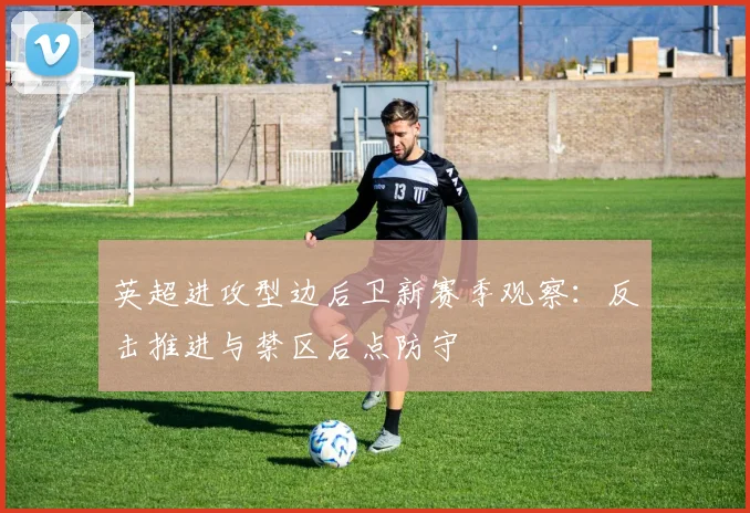 英超进攻型边后卫新赛季观察:反击推进与禁区后点防守