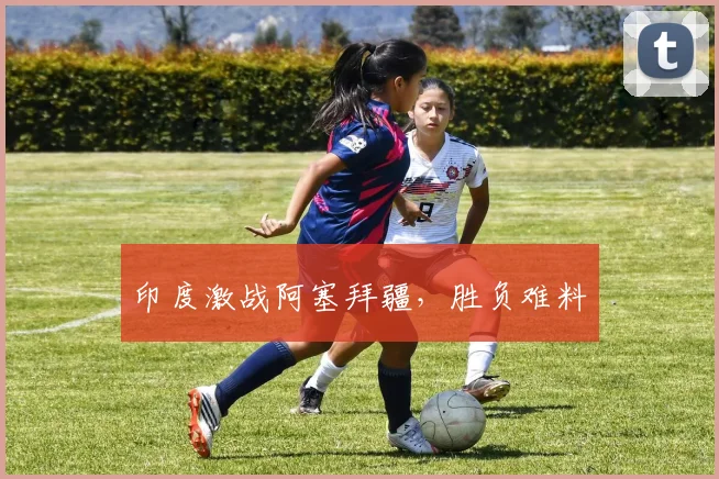 印度激战阿塞拜疆，胜负难料