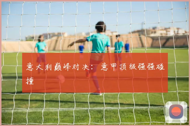 意大利巅峰对决：意甲顶级强强碰撞