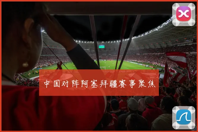 中国对阵阿塞拜疆赛事聚焦