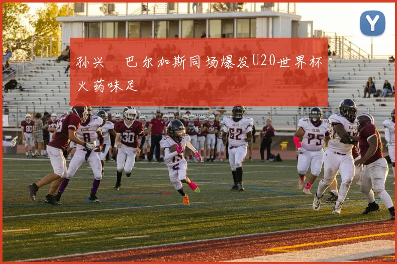 孙兴慜巴尔加斯同场爆发U20世界杯火药味足