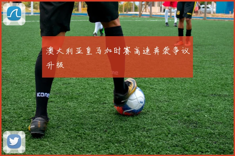 澳大利亚皇马加时赛高速奔袭争议升级