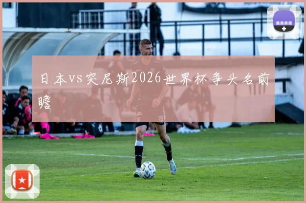 日本vs突尼斯2026世界杯争头名前瞻