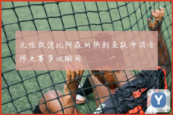 北伦敦德比阿森纳热刺鱼跃冲顶会师决赛争议瞬间