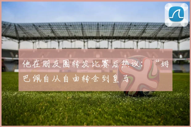 他在朋友圈转发比赛后热议:“姆巴佩自从自由转会到皇马