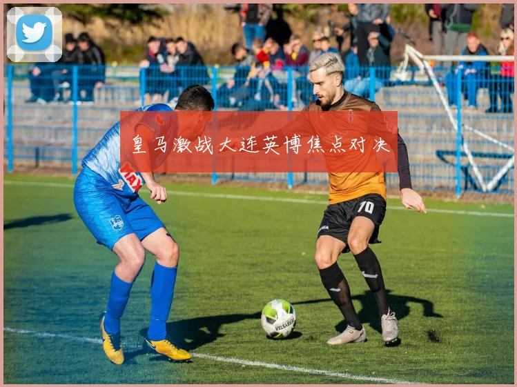 皇马激战大连英博焦点对决