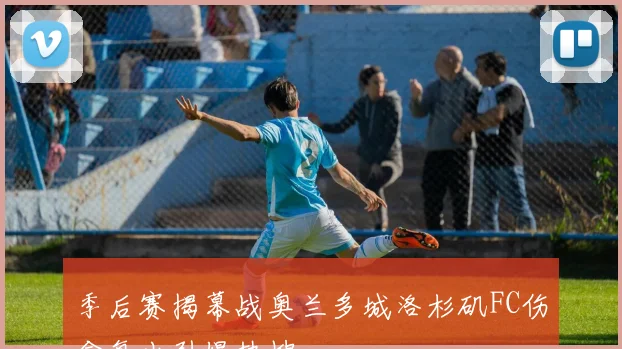 季后赛揭幕战奥兰多城洛杉矶FC伤愈复出引爆热搜
