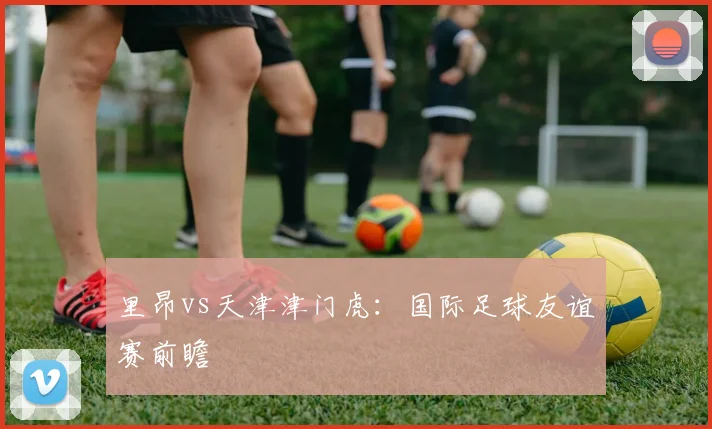 里昂vs天津津门虎：国际足球友谊赛前瞻