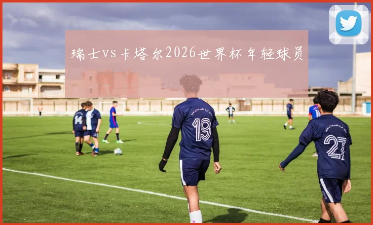 瑞士vs卡塔尔2026世界杯年轻球员
