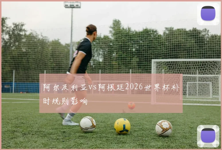 阿尔及利亚vs阿根廷2026世界杯补时规则影响