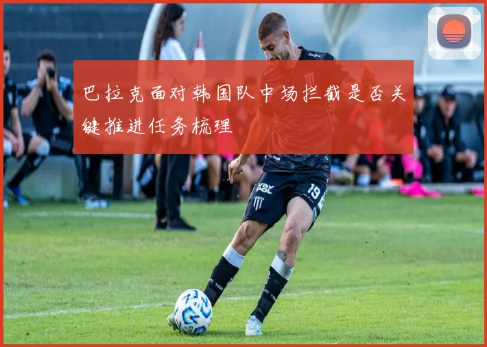 巴拉克面对韩国队中场拦截是否关键推进任务梳理
