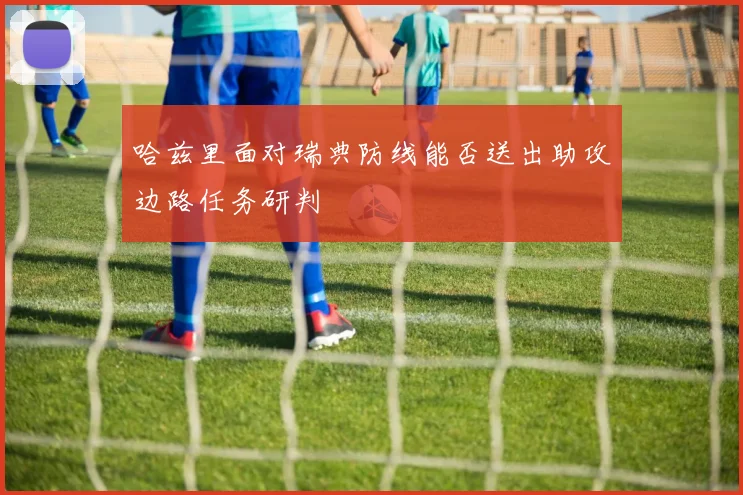 哈兹里面对瑞典防线能否送出助攻边路任务研判