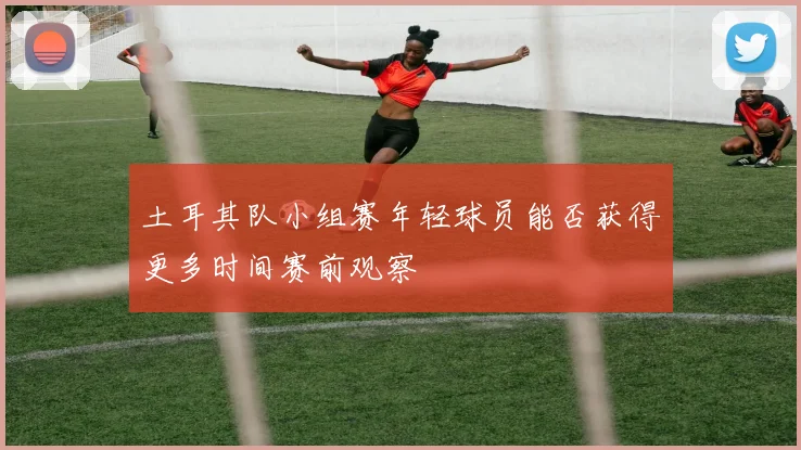 土耳其队小组赛年轻球员能否获得更多时间赛前观察