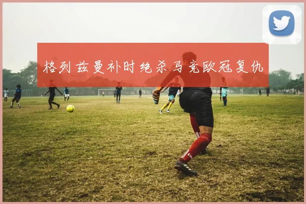 格列兹曼补时绝杀马竞欧冠复仇