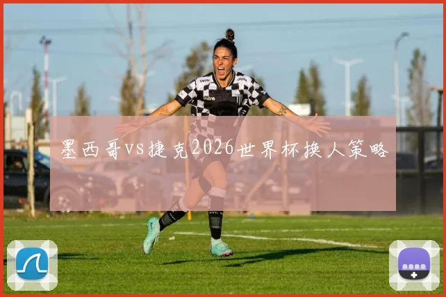 墨西哥vs捷克2026世界杯换人策略