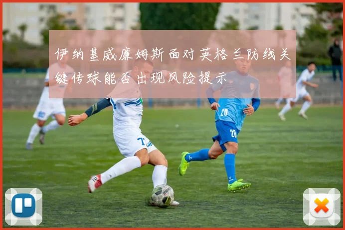 伊纳基威廉姆斯面对英格兰防线关键传球能否出现风险提示