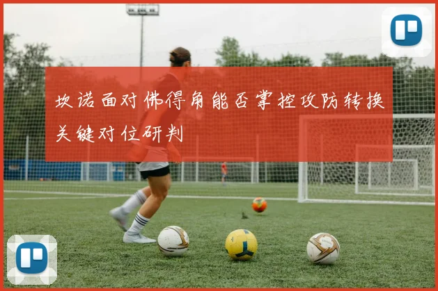 坎诺面对佛得角能否掌控攻防转换关键对位研判