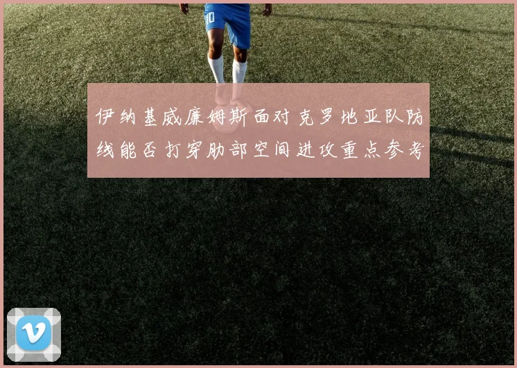伊纳基威廉姆斯面对克罗地亚队防线能否打穿肋部空间进攻重点参考