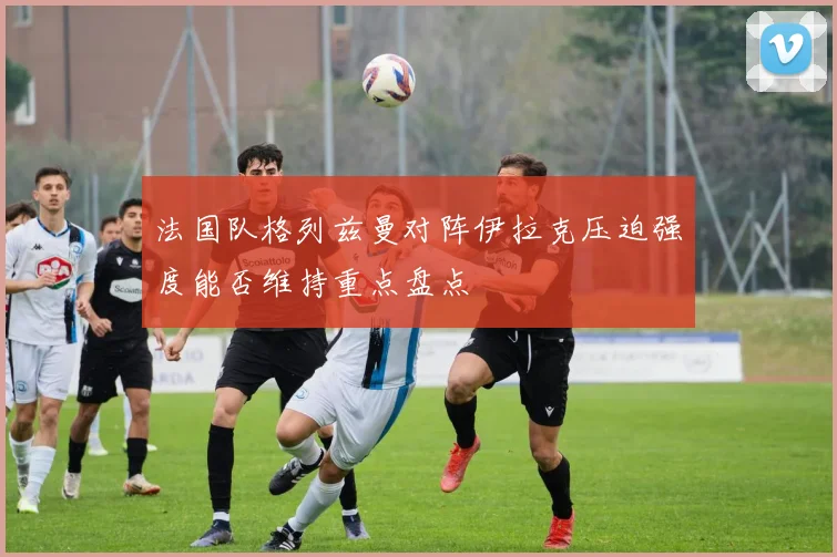 法国队格列兹曼对阵伊拉克压迫强度能否维持重点盘点