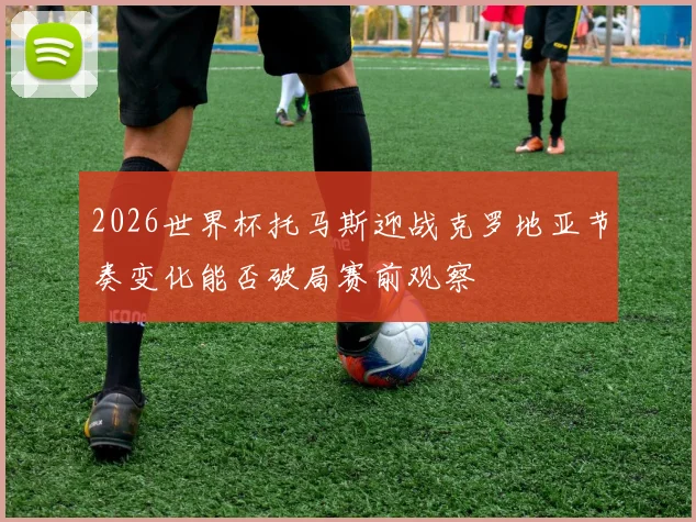 2026世界杯托马斯迎战克罗地亚节奏变化能否破局赛前观察