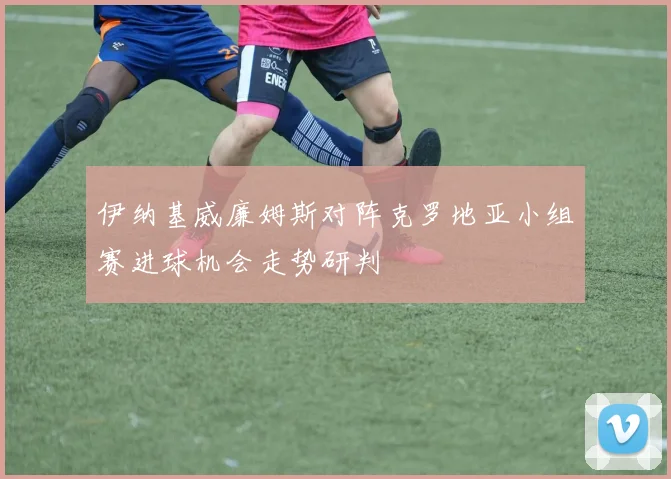 伊纳基威廉姆斯对阵克罗地亚小组赛进球机会走势研判