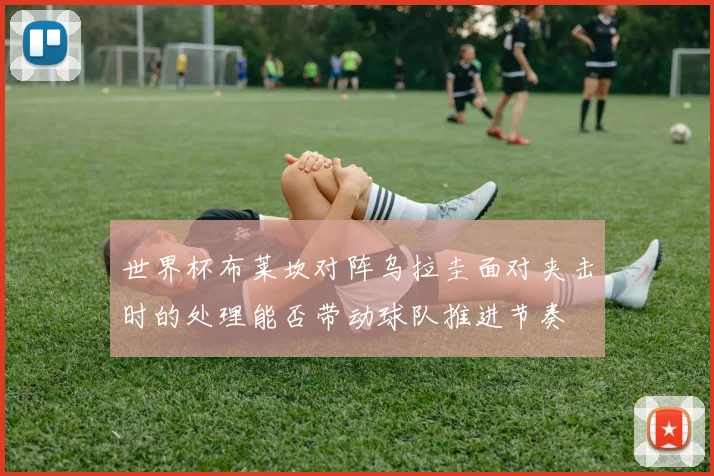 世界杯布莱坎对阵乌拉圭面对夹击时的处理能否带动球队推进节奏