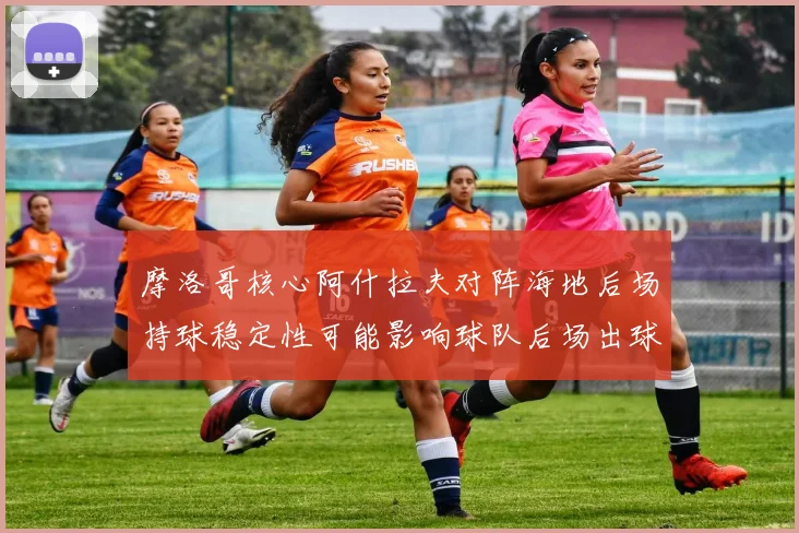 摩洛哥核心阿什拉夫对阵海地后场持球稳定性可能影响球队后场出球