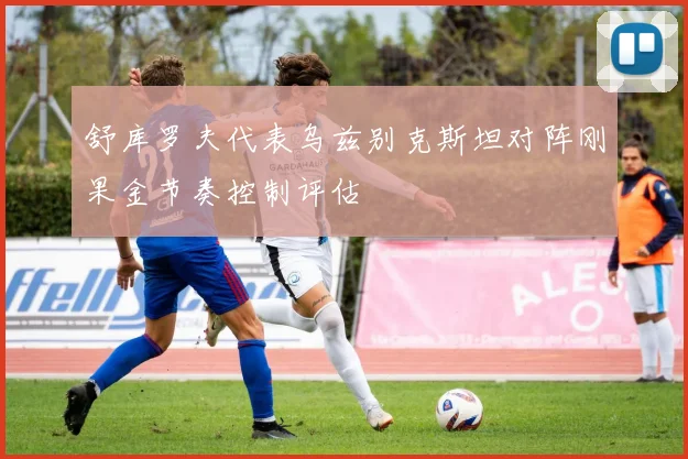 舒库罗夫代表乌兹别克斯坦对阵刚果金节奏控制评估