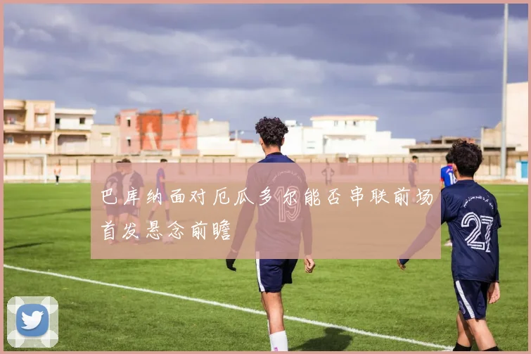 巴库纳面对厄瓜多尔能否串联前场首发悬念前瞻