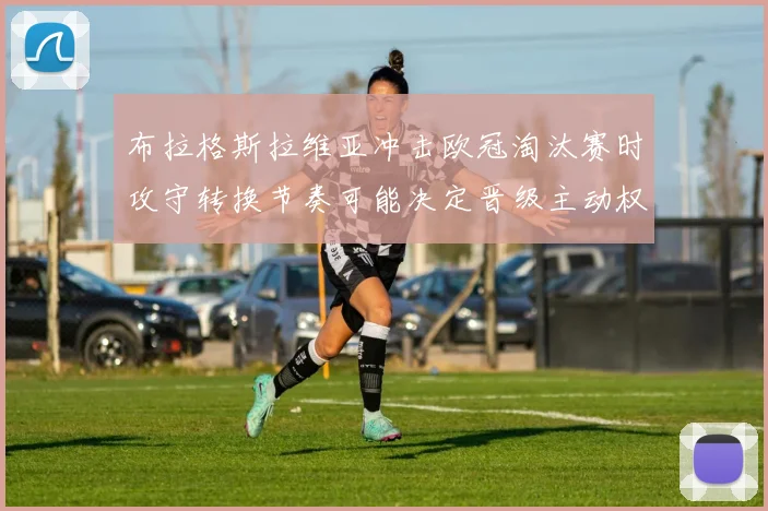 布拉格斯拉维亚冲击欧冠淘汰赛时攻守转换节奏可能决定晋级主动权