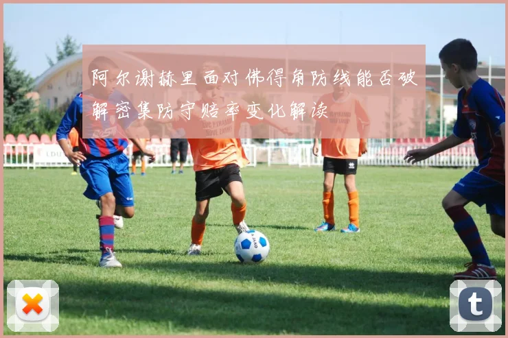 阿尔谢赫里面对佛得角防线能否破解密集防守赔率变化解读