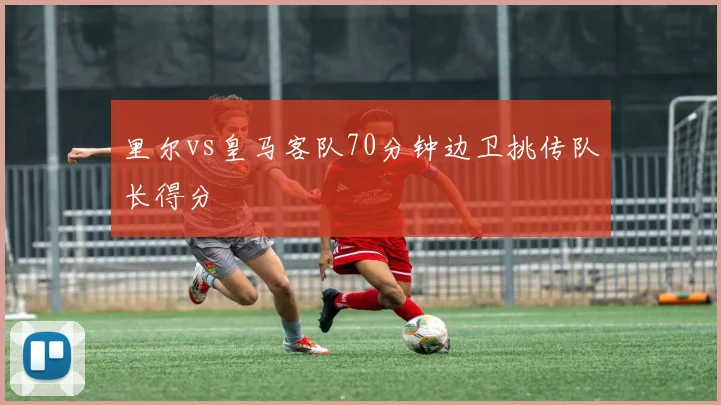 里尔vs皇马客队70分钟边卫挑传队长得分