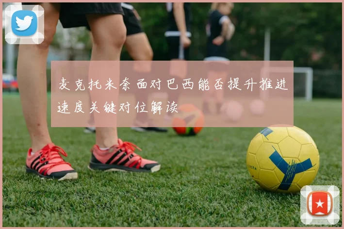 麦克托米奈面对巴西能否提升推进速度关键对位解读