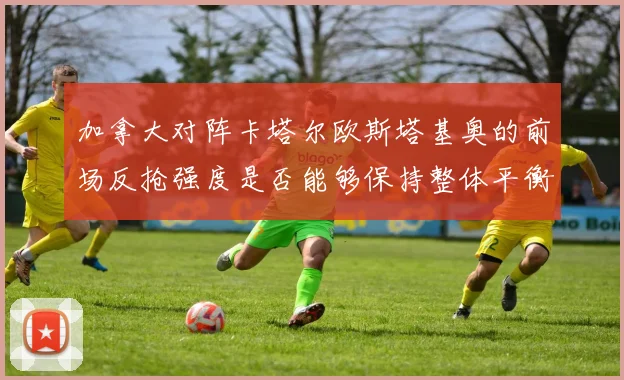加拿大对阵卡塔尔欧斯塔基奥的前场反抢强度是否能够保持整体平衡
