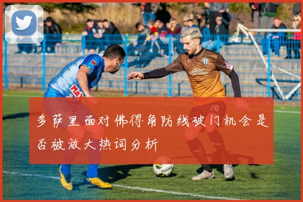 多萨里面对佛得角防线破门机会是否被放大热词分析