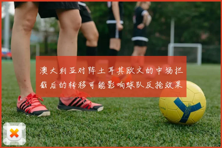 澳大利亚对阵土耳其欧文的中场拦截后的转移可能影响球队反抢效果