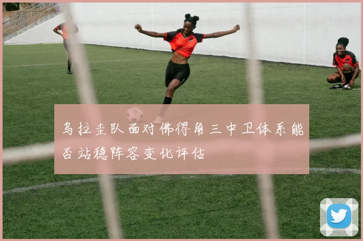 乌拉圭队面对佛得角三中卫体系能否站稳阵容变化评估