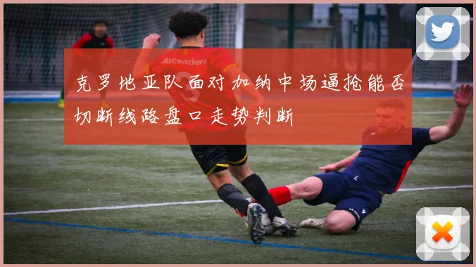 克罗地亚队面对加纳中场逼抢能否切断线路盘口走势判断
