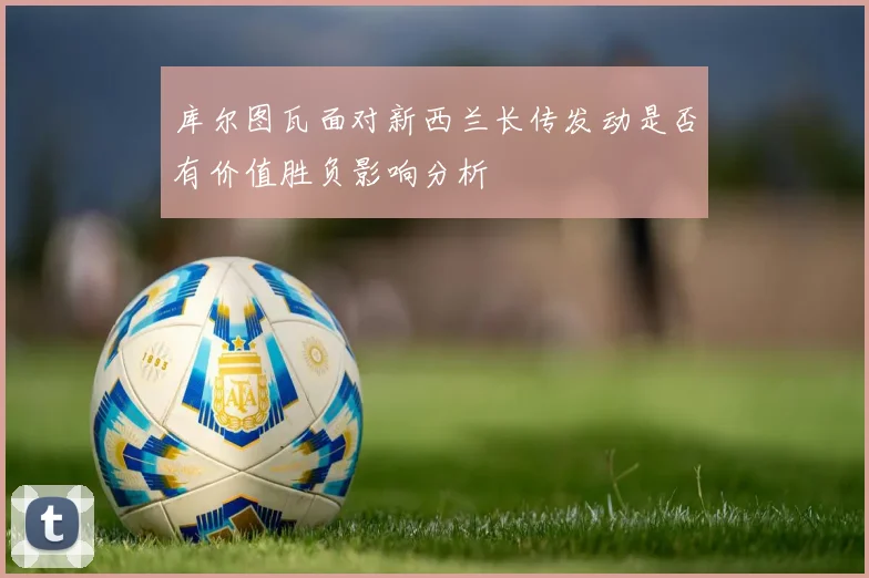 库尔图瓦面对新西兰长传发动是否有价值胜负影响分析