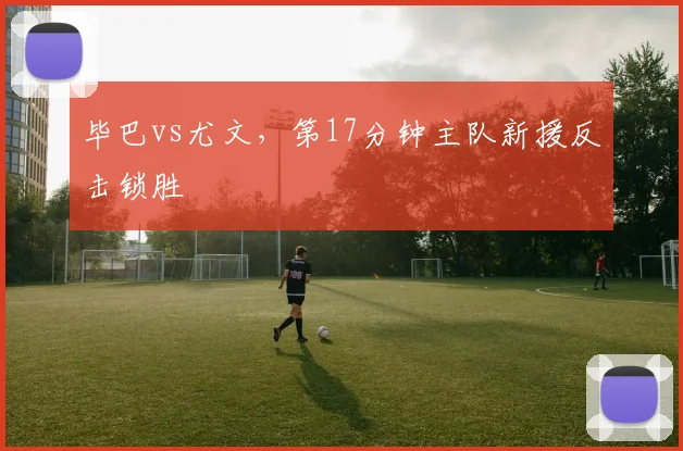 毕巴vs尤文,第17分钟主队新援反击锁胜