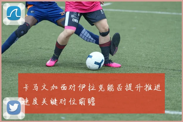 卡马文加面对伊拉克能否提升推进速度关键对位前瞻