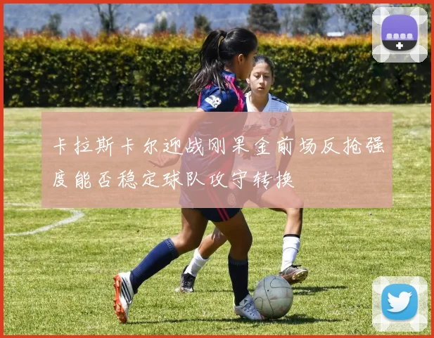卡拉斯卡尔迎战刚果金前场反抢强度能否稳定球队攻守转换